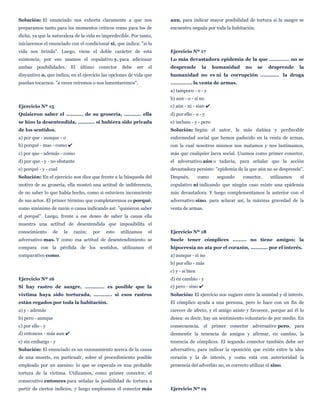 Solución: El enunciado nos exhorta claramente a que nos
preparamos tanto para los momentos críticos como para los de
dicha, ya que la naturaleza de la vida es impredecible. Por tanto,
iniciaremos el enunciado con el condicional si, que indica: "si la
vida nos brinda". Luego, viene el doble carácter de esta
existencia; por eso usamos el copulativo y, para adicionar
ambas posibilidades. El último conector debe ser el
disyuntivo o, que indica, en el ejercicio las opciones de vida que
puedan tocarnos: "a veces reiremos o nos lamentaremos".
Ejercicio Nº 15
Quisieron saber el ........... de su grosería, ........... ella
se hizo la desentendida, ........... si hubiera sido privada
de los sentidos.
a) por que - aunque - o
b) porqué - mas - como ✔
c) por que - además - como
d) por que - y - no obstante
e) porqué - y - cual
Solución: En el ejercicio nos dice que frente a la búsqueda del
motivo de su grosería, ella mostró una actitud de indiferencia,
de no saber lo que había hecho, como si estuviera inconsciente
de sus actos. El primer término que completaremos es porqué,
como sinónimo de razón o causa indicando así: "quisieron saber
el porqué". Luego, frente a ese deseo de saber la causa ella
muestra una actitud de desentendida que imposibilita el
conocimiento de la razón; por esto utilizamos el
adversativo mas. Y como esa actitud de desentendimiento se
compara con la pérdida de los sentidos, utilizamos el
comparativo como.
Ejercicio Nº 16
Si hay rastro de sangre, ............. es posible que la
víxtima haya sido torturada, ............ si esos rastros
están regados por toda la habitación.
a) y - además
b) pero - aunque
c) por ello - y
d) entonces - más aun ✔
e) sin embargo - y
Solución: El enunciado es un razonamiento acerca de la causa
de una muerte, en particualr, sobre el procedimiento posible
empleado por un asesino: lo que se especula es una probable
tortura de la víctima. Utilizamos, como primer conector, el
consecutivo entonces para señalar la posibilidad de tortura a
partir de ciertos indicios, y luego empleamos el conector más
aun, para indicar mayor posibilidad de tortura si la sangre se
encuentra negada por toda la habitación.
Ejercicio Nº 17
Lo más devastadora epidemia de la que ............. no se
desprende la humanidad no se desprende la
humanidad no es ni la corrupción ............ la droga
.............. la venta de armas.
a) tampoco - o - y
b) aun - o - si no
c) aún - ni - sino ✔
d) por ello - o - y
e) incluso - y - pero
Solución: Según el autor, la más dañina y perdurable
enfermedad social que hemos padecido en la venta de armas,
con la cual nosotros mismos nos matamos y nos lastimamos,
más que cualquier lacra social. Usamos como primer conector,
el adversativo aún o tadavía, para señalar que la acción
devastadora persiste: "epidemia de la que aún no se desprende".
Después, como segundo conector, utilizamos el
copulativo ni indicando que ningún caso existe una epidemia
más devastadora. Y luego complementamos la anterior con el
adversativo sino, para aclarar así, la máxima gravedad de la
venta de armas.
Ejercicio Nº 18
Suele tener cómplices ......... no tiene amigos; la
hipocresía no ata por el corazón, ........... por el interés.
a) aunque - si no
b) por ello - más
c) y - si bien
d) en cambio - y
e) pero - sino ✔
Solución: El ejercicio nos sugiere entre la amistad y el interés.
El cómplice ayuda a una persona, pero lo hace con un fin de
carecer de afecto, y el amigo asiste y favorece, porque así él lo
desea: es decir, hay un sentimiento voluntario de por medio. En
consecuencia, el primer conector adversativo pero, para
desmentir la tenencia de amigos y afirmar, en cambio, la
tenencia de cómplices. El segundo conector también debe ser
adversativo, para indicar la oposición que existe entre la idea
corazón y la de interés, y como está con anterioridad la
presencia del adverbio no, es correcto utilizar el sino.
Ejercicio Nº 19
 