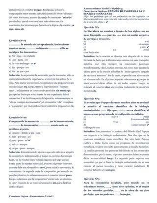 utilizaremos el coenctor ya que. Enseguida, se hace la
comparación entre nuestra sabiduría antes del error y después
del error. Por tanto, usamos la pareja de conectores "más-de"
para indicar que el error nos hace más sabios aun. En
conclusión, los términos que devuelven la lógica a la oración: ya
que, más, de.
Ejercicio Nº19
............... la escuela de la experiencia, las lecciones
cuestan caras, ............ solamente .............. ellla se
corrigen los insensatos.
a) Por - más - no obstante
b) Con - hasta - en
c) En - sin embargo - en ✔
d) Sin - porque - en
e) Sin - ya que - por
Solución: La expresión da a entender que la insensatez sólo es
corregida mediante la experiencia, a través de los golpes de la
vida. Para iniciar la expresión, necesitamos una preposición que
indique lugar: en. Luego, frente a la proposición "cuestan
caras", utilizaremos un conector de oposición sin embargo,
para poder decir que sólo a través de esa experiencia habrá
corrección. Y en la última parte del ejercicio, notaremos que en
"ella se corrigen los insensatos"; el pronombre "ella" reemplaza
a "la escuela"; por ende utilizaremos también la preposición en.
Ejercicio Nº20
Compra sólo lo necesario ............. no lo inconveniente,
............... lo innecesario, ............... cueste sólo un
céntimo, es caro.
a) empero - debido a que - aún
b) mas - por que - así
c) pero - pues - así ✔
d) así - y - aunque
e) ya que - pues - aunque
Solución: Entendemos del ejercicio que sólo debemos adquirir
lo necesario, lo indispensable, y lo que no, por más barato que
fuera, ha de resultar caro, porque pagamos por algo que no
forma parte de nuestra necesidad. Por esto el primer conector
ausente debe ser adversativo: pero, pues unirá lo necesario y lo
conveniente. La segunda parte de la expresión, por cumplir un
papel explicativo, lo enlazaremos con el conector causal pues.
Luego, notaremos que la proposición "cueste solo un céntimo,
es caro" requiere de un conector concesivo así, para darle un
sentido lógico.
Conectores Lógicos - Razonamiento Verbal 3
Razonamiento Verbal - Modelo 3
Conectores Lógicos: EXAMEN DE INGRESO A LA U:
SENESCYT SNNA ENES
Elija las palabras que al ser colocadas en los espacios en
blanco establezcan una relación adecuada entre los segmentos
de la oración. Rpta = ✔
Ejercicio Nº1
La literatura no camina a través de los siglos con un
paso tranquilo ...... parejo, ...... con un andar agresivo
de ojerizas y rencores.
a) a-ni
b) ni-aunque
c) y-sino ✔
d) y-a pesar
e) es decir-sino
Solución: En la oración se observa una alegoría de la labor
literaria. Al decir que la literatura no camina con paso tranquilo,
significa que ésta siempre ha ocasionado polémica,
transformación, odios, luchas internas, tal como hace alusión la
última parte de la oración al hablar de "andar agresivo, cargado
de ojerizas y rencores". Por lo tanto, se percibe una adversación
en el anunciado. En el primer espacio colocaremos y, ya que se
unen características afines de un andar seguro. Luego, se
colocará el conector sino que expresa justamente la oposición
mencionada.
Ejercicio Nº2
Es verdad que Popper durante muchos años se resistió
a admitir el carácter científico de la biología
evolucionista. ...... dijo que, ......... no es científica, al
menos es un programa de investigación metafísica.
a) Más-a pesar
b) Entonces-además
c) T-tal vez
d) Luego-aunque ✔
e) Después-sino
Solución: Nos presentan la postura del filósofo Karl Popper
con respecto a la biología evolucionista. Nos dice que no la
podemos considerar como científica. Por otro lado, Popper
califica a dicha teoría como un programa de investigación
metafísica, es decir un cierto acercamiento al mundo filosófico.
La oración presenta dos posturas del filósofo en dos momentos
determinados; por lo tanto, el primer conector deberá expresar
dicha secuencialidad: luego. La segunda parte expresa una
concesión, ya que si bien la biología evolucionista no es una
ciencia, al menos investiga y tiene carácter metafísico. El
conector faltante será aunque.
Ejercicio Nº3
Para la concepción idealista, este mundo no es
solamente bueno, ......, como dice Leibnitz, es el mejor
de los mundos posibles, ...... es la obra de un dios
perfecto, que no pudo ser ....... lo mejor.
 