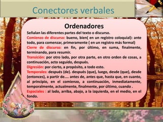Conectores verbales 
Ordenadores 
Señalan las diferentes partes del texto o discurso. 
Comienzo de discurso: bueno, bien( en un registro coloquial): ante 
todo, para comenzar, primeramente ( en un registro más formal) 
Cierre de discurso: en fin, por último, en suma, finalmente, 
terminando, para resumir. 
Transición: por otro lado, por otra parte, en otro orden de cosas, a 
continuación, acto seguido, después. 
Digresión: por cierto, a propósito, a todo esto. 
Temporales: después (de). después (que), luego, desde (que), desde 
(entonces), a partir de.... antes de, antes que, hasta que, en cuanto, 
al principio, en el comienzo, a continuación, inmediatamente, 
temporalmente, actualmente, finalmente, por último, cuando . 
Espaciales : al lado, arriba, abajo, a la izquierda, en el medio, en el 
fondo. 
 