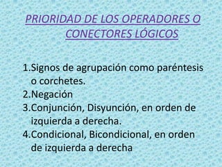 PRIORIDAD DE LOS OPERADORES O
CONECTORES LÓGICOS
1.Signos de agrupación como paréntesis
o corchetes.
2.Negación
3.Conjunción, Disyunción, en orden de
izquierda a derecha.
4.Condicional, Bicondicional, en orden
de izquierda a derecha

 