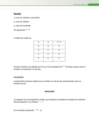 Ejemplo:
“o Juan es cristiano o musulmán”
p: Juan es cristiano
q: Juan es musulmán
Se representa p  q

La tabla de verdad es:
p

q

pq

V

V

F

V

F

V

F

V

V

F

F

F

En este conector si se plantea (p=V) y (q =V) el resultado de p  q es falso porque Juan es
cristiano o musulmán y no las dos.

Conclusión:
La disyunción exclusiva implica que se verifica una de las dos proposiciones, pero no
ambas a la vez.

NEGACIÓN

La negación es una proposición simple, que resulta de contradecir el sentido de verdad de
dicha proposición. Su símbolo: “  , ~”

Su enunciado compuesto: “ p , ~p”

 