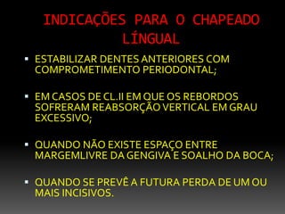 INDICAÇÕES PARA O CHAPEADO
LÍNGUAL
 ESTABILIZAR DENTES ANTERIORES COM
COMPROMETIMENTO PERIODONTAL;
 EM CASOS DE CL.II EM QUE OS REBORDOS
SOFRERAM REABSORÇÃOVERTICAL EM GRAU
EXCESSIVO;
 QUANDO NÃO EXISTE ESPAÇO ENTRE
MARGEMLIVRE DA GENGIVA E SOALHO DA BOCA;
 QUANDO SE PREVÊ A FUTURA PERDA DE UM OU
MAIS INCISIVOS.
 