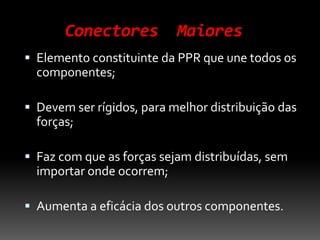 Conectores Maiores
 Elemento constituinte da PPR que une todos os
componentes;
 Devem ser rígidos, para melhor distribuição das
forças;
 Faz com que as forças sejam distribuídas, sem
importar onde ocorrem;
 Aumenta a eficácia dos outros componentes.
 