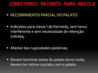 CONECTORES MAIORES PARA MAXILA
 RECOBRIMENTO PARCIAL DO PALATO
 Indicados para classe I de Kennedy, sem torus
interferente e sem necessidade de retenção
indireta;
 Afastar das rugosidades palatinas;
 Devem terminar antes do palato duro/ mole;
devem ter intimo contato com o palato.
 