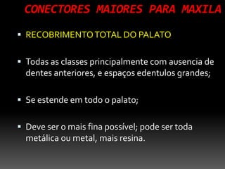 CONECTORES MAIORES PARA MAXILA
 RECOBRIMENTOTOTAL DO PALATO
 Todas as classes principalmente com ausencia de
dentes anteriores, e espaços edentulos grandes;
 Se estende em todo o palato;
 Deve ser o mais fina possível; pode ser toda
metálica ou metal, mais resina.
 