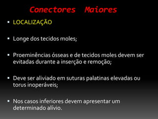 Conectores Maiores
 LOCALIZAÇÃO
 Longe dos tecidos moles;
 Proeminências ósseas e de tecidos moles devem ser
evitadas durante a inserção e remoção;
 Deve ser aliviado em suturas palatinas elevadas ou
torus inoperáveis;
 Nos casos inferiores devem apresentar um
determinado alívio.
 