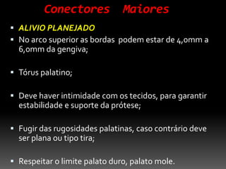 Conectores Maiores
 ALIVIO PLANEJADO
 No arco superior as bordas podem estar de 4,0mm a
6,0mm da gengiva;
 Tórus palatino;
 Deve haver intimidade com os tecidos, para garantir
estabilidade e suporte da prótese;
 Fugir das rugosidades palatinas, caso contrário deve
ser plana ou tipo tira;
 Respeitar o limite palato duro, palato mole.
 