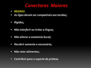  REGRAS
 As ligas devem ser compatíveis aos tecidos;
 Rigidez;
 Não interferir ou irritar a língua;
 Não alterar a anatomia bucal;
 Recobrir somente o necessário;
 Não reter alimentos;
 Contribuir para o suporte da prótese.
Conectores Maiores
 