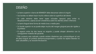 • La barra superior o barra de KENNEDY debe descansar sobre el cíngulo
• Sus bordes no deben hacer mucho relieve sobre la superficie del diente
• En cada extremo debe tener topes oclusales (apoyos) para evitar su
desplazamiento y ejerza acción ortodóntica sobre los dientes antero-inferiores
• La barra lingual tiene forma de media luna o media pera
• Su borde superior no se puede alejar mucho del margen gingival para dar rigidez a
la prótesis
• El espacio entre las dos barras es angosto y puede atrapar alimentos con la
consiguiente molestia del paciente.
* Éste contacto esta indicado cuando existen diastemas que contraindiquen el uso
de placa lingual, en prótesis dentomucosoportadas y cuando los tejidos blandos no
sean saludables y se necesite ferulización.
DISEÑO
 