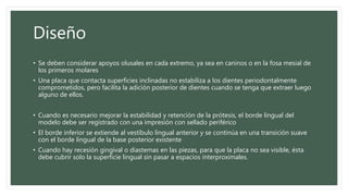 Diseño
• Se deben considerar apoyos olusales en cada extremo, ya sea en caninos o en la fosa mesial de
los primeros molares
• Una placa que contacta superficies inclinadas no estabiliza a los dientes periodontalmente
comprometidos, pero facilita la adición posterior de dientes cuando se tenga que extraer luego
alguno de ellos.
• Cuando es necesario mejorar la estabilidad y retención de la prótesis, el borde lingual del
modelo debe ser registrado con una impresión con sellado periférico
• El borde inferior se extiende al vestíbulo lingual anterior y se continúa en una transición suave
con el borde lingual de la base posterior existente
• Cuando hay recesión gingival o diastemas en las piezas, para que la placa no sea visible, ésta
debe cubrir solo la superficie lingual sin pasar a espacios interproximales.
 