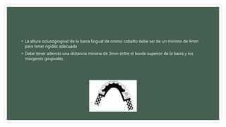• La altura oclusogingival de la barra lingual de cromo cobalto debe ser de un mínimo de 4mm
para tener rigidéz adecuada
• Debe tener además una distancia mínima de 3mm entre el borde superior de la barra y los
márgenes gingivales
 