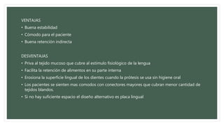 VENTAJAS
• Buena estabilidad
• Cómodo para el paciente
• Buena retención indirecta
DESVENTAJAS
• Priva al tejido mucoso que cubre al estímulo fisiológico de la lengua
• Facilita la retención de alimentos en su parte interna
• Erosiona la superficie lingual de los dientes cuando la prótesis se usa sin higiene oral
• Los pacientes se sienten mas comodos con conectores mayores que cubran menor cantidad de
tejidos blandos.
• Si no hay suficiente espacio el diseño alternativo es placa lingual
 
