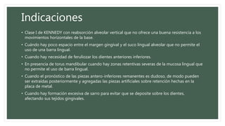 Indicaciones
• Clase I de KENNEDY con reabsorción alveolar vertical que no ofrece una buena resistencia a los
movimientos horizontales de la base.
• Cuándo hay poco espacio entre el margen gingival y el suco lingual alveolar que no permite el
uso de una barra lingual.
• Cuando hay necesidad de feruliozar los dientes anteriores inferiores.
• En presencia de torus mandibular cuando hay zonas retentivas severas de la mucosa lingual que
no permite el uso de barra lingual.
• Cuando el pronóstico de las piezas antero-inferiores remanentes es dudoso, de modo pueden
ser extraídas posteriormente y agregadas las piezas artificiales sobre retención hechas en la
placa de metal.
• Cuando hay formación excesiva de sarro para evitar que se deposite sobre los dientes,
afectando sus tejidos gingivales.
 