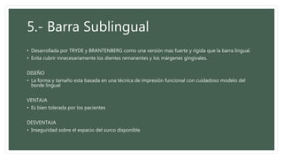 5.- Barra Sublingual
• Desarrollada por TRYDE y BRANTENBERG como una versión mas fuerte y rígida que la barra lingual.
• Evita cubrir innecesariamente los dientes remanentes y los márgenes gingivales.
DISEÑO
• La forma y tamaño esta basada en una técnica de impresión funcional con cuidadoso modelo del
borde lingual
VENTAJA
• Es bien tolerada por los pacientes
DESVENTAJA
• Inseguridad sobre el espacio del surco disponible
 