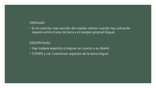 VENTAJAS
• Es el conector mas sencillo del maxilar inferior cuando hay suficiente
espacio entre el piso de boca y el margen gingival lingual.
DESVENTAJAS
• Hay todavía aspectos a mejorar en cuanto a su diseño
• COHEN y col. Cuestionan aspectos de la barra lingual
 