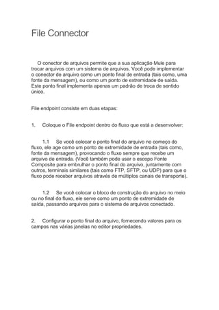 File Connector
O conector de arquivos permite que a sua aplicação Mule para
trocar arquivos com um sistema de arquivos. Você pode implementar
o conector de arquivo como um ponto final de entrada (tais como, uma
fonte da mensagem), ou como um ponto de extremidade de saída.
Este ponto final implementa apenas um padrão de troca de sentido
único.
File endpoint consiste em duas etapas:
1. Coloque o File endpoint dentro do fluxo que está a desenvolver:
1.1 Se você colocar o ponto final do arquivo no começo do
fluxo, ele age como um ponto de extremidade de entrada (tais como,
fonte da mensagem), provocando o fluxo sempre que recebe um
arquivo de entrada. (Você também pode usar o escopo Fonte
Composite para embrulhar o ponto final do arquivo, juntamente com
outros, terminais similares (tais como FTP, SFTP, ou UDP) para que o
fluxo pode receber arquivos através de múltiplos canais de transporte).
1.2 Se você colocar o bloco de construção do arquivo no meio
ou no final do fluxo, ele serve como um ponto de extremidade de
saída, passando arquivos para o sistema de arquivos conectado.
2. Configurar o ponto final do arquivo, fornecendo valores para os
campos nas várias janelas no editor propriedades.
 