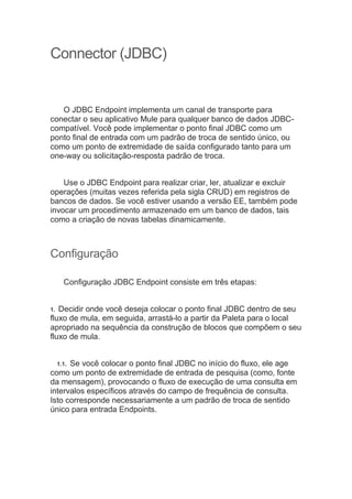 Connector (JDBC)
O JDBC Endpoint implementa um canal de transporte para
conectar o seu aplicativo Mule para qualquer banco de dados JDBC-
compatível. Você pode implementar o ponto final JDBC como um
ponto final de entrada com um padrão de troca de sentido único, ou
como um ponto de extremidade de saída configurado tanto para um
one-way ou solicitação-resposta padrão de troca.
Use o JDBC Endpoint para realizar criar, ler, atualizar e excluir
operações (muitas vezes referida pela sigla CRUD) em registros de
bancos de dados. Se você estiver usando a versão EE, também pode
invocar um procedimento armazenado em um banco de dados, tais
como a criação de novas tabelas dinamicamente.
Configuração
Configuração JDBC Endpoint consiste em três etapas:
1. Decidir onde você deseja colocar o ponto final JDBC dentro de seu
fluxo de mula, em seguida, arrastá-lo a partir da Paleta para o local
apropriado na sequência da construção de blocos que compõem o seu
fluxo de mula.
1.1. Se você colocar o ponto final JDBC no início do fluxo, ele age
como um ponto de extremidade de entrada de pesquisa (como, fonte
da mensagem), provocando o fluxo de execução de uma consulta em
intervalos específicos através do campo de frequência de consulta.
Isto corresponde necessariamente a um padrão de troca de sentido
único para entrada Endpoints.
 