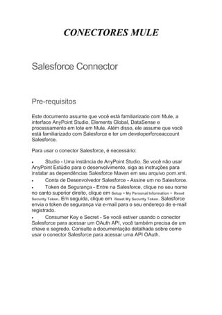 CONECTORES MULE
Salesforce Connector
Pre-requisitos
Este documento assume que você está familiarizado com Mule, a
interface AnyPoint Studio, Elements Global, DataSense e
processamento em lote em Mule. Além disso, ele assume que você
está familiarizado com Salesforce e ter um developerforceaccount
Salesforce.
Para usar o conector Salesforce, é necessário:
 Studio - Uma instância de AnyPoint Studio. Se você não usar
AnyPoint Estúdio para o desenvolvimento, siga as instruções para
instalar as dependências Salesforce Maven em seu arquivo pom.xml.
 Conta de Desenvolvedor Salesforce - Assine um no Salesforce.
 Token de Segurança - Entre na Salesforce, clique no seu nome
no canto superior direito, clique em Setup > My Personal Information > Reset
Security Token. Em seguida, clique em Reset My Security Token. Salesforce
envia o token de segurança via e-mail para o seu endereço de e-mail
registrado.
 Consumer Key e Secret - Se você estiver usando o conector
Salesforce para acessar um OAuth API, você também precisa de um
chave e segredo. Consulte a documentação detalhada sobre como
usar o conector Salesforce para acessar uma API OAuth.
 