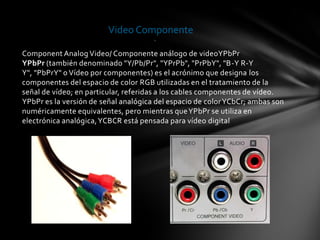 Video Componente
                                      .

Component Analog Video/ Componente análogo de videoYPbPr
YPbPr (también denominado "Y/Pb/Pr", "YPrPb", "PrPbY", "B-Y R-Y
Y", "PbPrY" o Vídeo por componentes) es el acrónimo que designa los
componentes del espacio de color RGB utilizadas en el tratamiento de la
señal de vídeo; en particular, referidas a los cables componentes de vídeo.
YPbPr es la versión de señal analógica del espacio de color YCbCr; ambas son
numéricamente equivalentes, pero mientras que YPbPr se utiliza en
electrónica analógica, YCBCR está pensada para vídeo digital
 