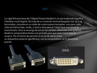 DVI

La sigla DVI proviene de ("Digital Visual Interface"), lo que traducido significa
interfase visual digital. Se trata de un conector semirectangular con 24 ó 29
terminales, consiste en un cable de cuatro pares trenzados: uno para cada
color primario (rojo, verde, y azul) y otro para el "reloj"(que sincroniza la
transmisión). Que se encarga de enviar las señales referentes a los gráficos
desde la computadora hasta una pantalla para que sean mostrados al
usuario. Por el hecho de permitir el envió de datos entre
un dispositivo externo (periférico), con la computadora, se le denomina
puerto.
 