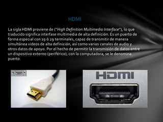 HDMI
La sigla HDMI proviene de ("High Definition Multimedia Interface"), lo que
traducido significa interfase multimedia de alta definición. Es un puerto de
forma especial con 19 ó 29 terminales, capaz de transmitir de manera
simultánea videos de alta definición, así como varios canales de audio y
otros datos de apoyo. Por el hecho de permitir la transmisión de datos entre
un dispositivo externo (periférico), con la computadora, se le denomina
puerto.
 