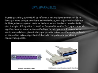 LPT1 (PARALELO)


 Puerto paralelo y puerto LPT se refieren al mismo tipo de conector. Se le
llama paralelo, porque permite el envío de datos, en conjuntos simultáneos
de 8bits, mientras que un serial se dedica a enviar los datos uno detrás de
otro. La sigla LPT significa ("Line Print Terminal / Line PrinTer"), que traducido
significa línea terminal de impresión/línea de la impresora. Es un conector
semitrapezoidal de 25 terminales, que permite la transmisión de datos desde
un dispositivo externo (periférico), hacia la computadora; por ello es
considerado puerto.
 