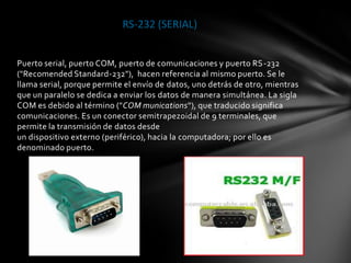 RS-232 (SERIAL)


Puerto serial, puerto COM, puerto de comunicaciones y puerto RS-232
("Recomended Standard-232"), hacen referencia al mismo puerto. Se le
llama serial, porque permite el envío de datos, uno detrás de otro, mientras
que un paralelo se dedica a enviar los datos de manera simultánea. La sigla
COM es debido al término ("COM munications"), que traducido significa
comunicaciones. Es un conector semitrapezoidal de 9 terminales, que
permite la transmisión de datos desde
un dispositivo externo (periférico), hacia la computadora; por ello es
denominado puerto.
 