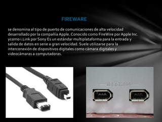 FIREWARE
se denomina al tipo de puerto de comunicaciones de alta velocidad
desarrollado por la compañía Apple. Conocido como FireWire por Apple Inc.
ycomo i.Link por Sony Es un estándar multiplataforma para la entrada y
salida de datos en serie a gran velocidad. Suele utilizarse para la
interconexión de dispositivos digitales como cámara digitales y
videocámaras a computadoras.
 