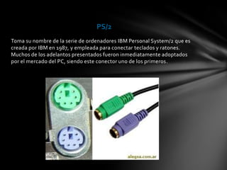 PS/2
Toma su nombre de la serie de ordenadores IBM Personal System/2 que es
creada por IBM en 1987, y empleada para conectar teclados y ratones.
Muchos de los adelantos presentados fueron inmediatamente adoptados
por el mercado del PC, siendo este conector uno de los primeros.
 