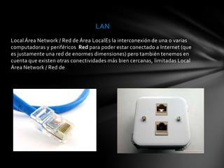 LAN
Local Área Network / Red de Área LocalEs la interconexión de una o varias
computadoras y periféricos Red para poder estar conectado a Internet (que
es justamente una red de enormes dimensiones) pero también tenemos en
cuenta que existen otras conectividades más bien cercanas, limitadas Local
Área Network / Red de
 