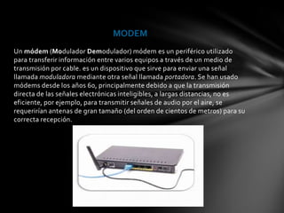 MODEM
Un módem (Modulador Demodulador) módem es un periférico utilizado
para transferir información entre varios equipos a través de un medio de
transmisión por cable. es un dispositivo que sirve para enviar una señal
llamada moduladora mediante otra señal llamada portadora. Se han usado
módems desde los años 60, principalmente debido a que la transmisión
directa de las señales electrónicas inteligibles, a largas distancias, no es
eficiente, por ejemplo, para transmitir señales de audio por el aire, se
requerirían antenas de gran tamaño (del orden de cientos de metros) para su
correcta recepción.
 