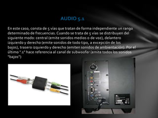 AUDIO 5.1
En este caso, consta de 5 vías que tratan de forma independiente un rango
determinado de frecuencias. Cuando se trata de 5 vías se distribuyen del
siguiente modo: central (emite sonidos medios o de voz), delantero
izquierdo y derecho (emite sonidos de todo tipo, a excepción de los
bajos), trasero izquierdo y derecho (emiten sonidos de ambientación). Por el
último ".1" hace referencia al canal de subwoofer (emite todos los sonidos
“bajos”)
 