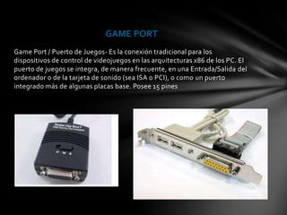 GAME PORT
Game Port / Puerto de Juegos- Es la conexión tradicional para los
dispositivos de control de videojuegos en las arquitecturas x86 de los PC. El
puerto de juegos se integra, de manera frecuente, en una Entrada/Salida del
ordenador o de la tarjeta de sonido (sea ISA o PCI), o como un puerto
integrado más de algunas placas base. Posee 15 pines
 