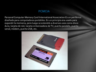PCMCIA
Personal Computer Memory Card International Association Es un periférico
diseñado para computadoras portátiles. En un principio era usado para
expandir la memoria, pero luego se extendió a diversos usos como disco
duro, tarjeta de red, tarjeta sintonizadora de TV, puerto paralelo, puerto
serial, módem, puerto USB, etc.
 