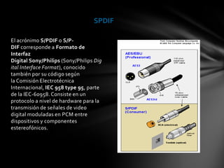 SPDIF

El acrónimo S/PDIF o S/P-
DIF corresponde a Formato de
Interfaz
Digital Sony/Philips (Sony/Philips Dig
ital Interface Format), conocido
también por su código según
la Comisión Electrotécnica
Internacional, IEC 958 type 95, parte
de la IEC-60958. Consiste en un
protocolo a nivel de hardware para la
transmisión de señales de video
digital moduladas en PCM entre
dispositivos y componentes
estereofónicos.
 