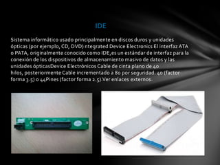 IDE
Sistema informático usado principalmente en discos duros y unidades
ópticas (por ejemplo, CD, DVD) ntegrated Device Electronics El interfaz ATA
o PATA, originalmente conocido como IDE,es un estándar de interfaz para la
conexión de los dispositivos de almacenamiento masivo de datos y las
unidades ópticasDevice Electrónicos Cable de cinta plano de 40
hilos, posteriormente Cable incrementado a 80 por seguridad. 40 (factor
forma 3.5) o 44Pines (factor forma 2.5).Ver enlaces externos.
 
