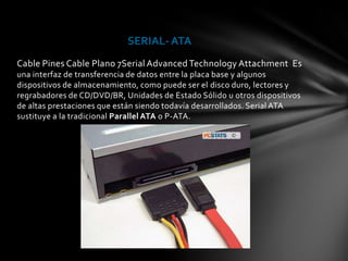 SERIAL- ATA
Cable Pines Cable Plano 7Serial Advanced Technology Attachment Es
una interfaz de transferencia de datos entre la placa base y algunos
dispositivos de almacenamiento, como puede ser el disco duro, lectores y
regrabadores de CD/DVD/BR, Unidades de Estado Sólido u otros dispositivos
de altas prestaciones que están siendo todavía desarrollados. Serial ATA
sustituye a la tradicional Parallel ATA o P-ATA.
 