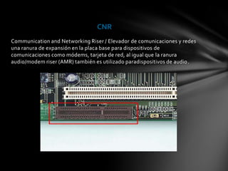 CNR
Communication and Networking Riser / Elevador de comunicaciones y redes
una ranura de expansión en la placa base para dispositivos de
comunicaciones como módems, tarjeta de red, al igual que la ranura
audio/modem riser (AMR) también es utilizado paradispositivos de audio.
 