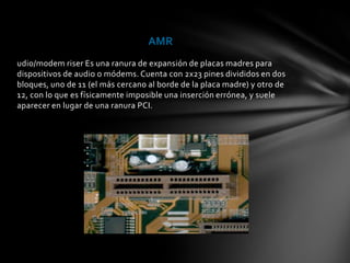 AMR
udio/modem riser Es una ranura de expansión de placas madres para
dispositivos de audio o módems. Cuenta con 2x23 pines divididos en dos
bloques, uno de 11 (el más cercano al borde de la placa madre) y otro de
12, con lo que es físicamente imposible una inserción errónea, y suele
aparecer en lugar de una ranura PCI.
 