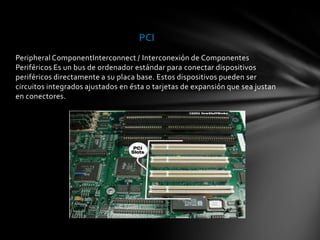 PCI
Peripheral ComponentInterconnect / Interconexión de Componentes
Periféricos Es un bus de ordenador estándar para conectar dispositivos
periféricos directamente a su placa base. Estos dispositivos pueden ser
circuitos integrados ajustados en ésta o tarjetas de expansión que sea justan
en conectores.
 