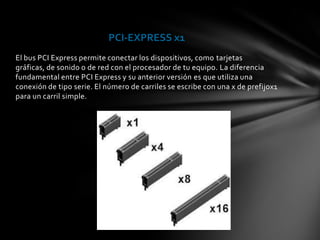 PCI-EXPRESS x1
El bus PCI Express permite conectar los dispositivos, como tarjetas
gráficas, de sonido o de red con el procesador de tu equipo. La diferencia
fundamental entre PCI Express y su anterior versión es que utiliza una
conexión de tipo serie. El número de carriles se escribe con una x de prefijox1
para un carril simple.
 