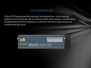 PCI-EXPRESS x8
El bus PCI Express permite conectar los dispositivos, como tarjetas
gráficas, de sonido o de red con el procesador de tu equipo. La diferencia
fundamental entre PCI Express y su anterior versión es que utiliza una
conexión de tipo serie.
 