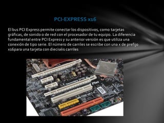 PCI-EXPRESS x16
El bus PCI Express permite conectar los dispositivos, como tarjetas
gráficas, de sonido o de red con el procesador de tu equipo. La diferencia
fundamental entre PCI Express y su anterior versión es que utiliza una
conexión de tipo serie. El número de carriles se escribe con una x de prefijo
x16para una tarjeta con dieciséis carriles
 