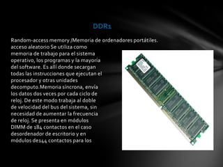 DDR1
Random-access memory /Memoria de ordenadores portátiles.
acceso aleatorio Se utiliza como
memoria de trabajo para el sistema
operativo, los programas y la mayoría
del software. Es allí donde secargan
todas las instrucciones que ejecutan el
procesador y otras unidades
decomputo.Memoria síncrona, envía
los datos dos veces por cada ciclo de
reloj. De este modo trabaja al doble
de velocidad del bus del sistema, sin
necesidad de aumentar la frecuencia
de reloj. Se presenta en módulos
DIMM de 184 contactos en el caso
desordenador de escritorio y en
módulos de144 contactos para los
 