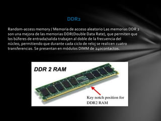 DDR2
Random-access memory / Memoria de acceso aleatorio Las memorias DDR 2
son una mejora de las memorias DDR(Double Data Rate), que permiten que
los búferes de entrada/salida trabajen al doble de la frecuencia del
núcleo, permitiendo que durante cada ciclo de reloj se realicen cuatro
transferencias. Se presentan en módulos DIMM de 240contactos.
 