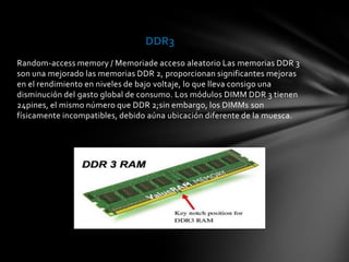DDR3
Random-access memory / Memoriade acceso aleatorio Las memorias DDR 3
son una mejorado las memorias DDR 2, proporcionan significantes mejoras
en el rendimiento en niveles de bajo voltaje, lo que lleva consigo una
disminución del gasto global de consumo. Los módulos DIMM DDR 3 tienen
24pines, el mismo número que DDR 2;sin embargo, los DIMMs son
físicamente incompatibles, debido aúna ubicación diferente de la muesca.
 