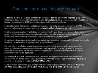 Que concepto hay de tarjeta madre
                                              .


La tarjeta madre, placa base o motherboard es una tarjeta de circuito impreso que permite la
integración de todos los componentes de una computadora. Para esto, cuenta con un software
básico conocido como BIOS, que le permite cumplir con sus funciones.
La tarjeta madre alberga los conectores necesarios para el procesador, la memoria RAM, los
puertos y el resto de las placas (como la tarjeta de video o la tarjeta de red).
Existen varios conceptos vinculados a las tarjetas madre que deben ser comprendidos para
conocer el funcionamiento de esta placa base. Por ejemplo, se conoce como chipset al conjunto
de los principales circuitos integrados que se instalan en la tarjeta madre.
El socket o zócalo es un sistema electromecánico de soporte y conexión eléctrica que permite la
fijación y conexión del microprocesador al motherboard.
Por otra parte, un slot es una ranura que se encuentra en la tarjeta madre y que posibilita
conectar a ésta distintas tarjetas adicionales o de expansión, que, en general, sirven para
controlar dispositivos periféricos como las impresoras. Las computadoras actuales suelen
presentar entre ocho y doce slots.
Los puertos IDE o ATA son aquellos que controlan los dispositivos de almacenamiento de
datos, como los discos duros. Otros puertos importantes en una tarjeta madre son PS/2 (para
conectar el mouse y el teclado), USB, COM1 y LPT1.
Cabe destacar, por último, que existen distintos tipos de placas madre, como XT, AT, Baby-
AT, ATX, Mini-ATX, micro ATX, LPX, NLX, Nano-ITX, BTX, WTX y ETX, entre otros.
 