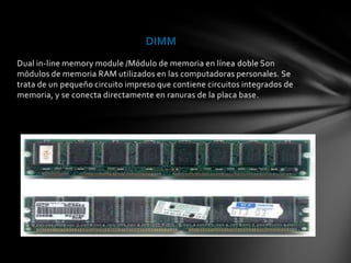 DIMM
Dual in-line memory module /Módulo de memoria en línea doble Son
módulos de memoria RAM utilizados en las computadoras personales. Se
trata de un pequeño circuito impreso que contiene circuitos integrados de
memoria, y se conecta directamente en ranuras de la placa base.
 