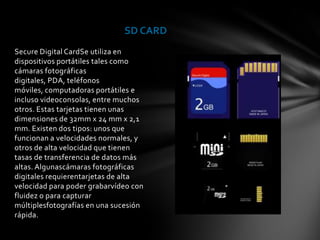 SD CARD
Secure Digital CardSe utiliza en
dispositivos portátiles tales como
cámaras fotográficas
digitales, PDA, teléfonos
móviles, computadoras portátiles e
incluso videoconsolas, entre muchos
otros. Estas tarjetas tienen unas
dimensiones de 32mm x 24 mm x 2,1
mm. Existen dos tipos: unos que
funcionan a velocidades normales, y
otros de alta velocidad que tienen
tasas de transferencia de datos más
altas. Algunascámaras fotográficas
digitales requierentarjetas de alta
velocidad para poder grabarvídeo con
fluidez o para capturar
múltiplesfotografías en una sucesión
rápida.
 
