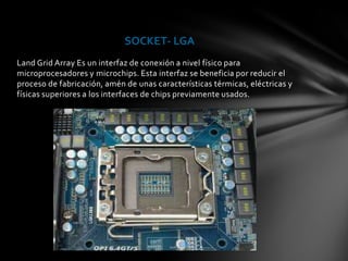 SOCKET- LGA
Land Grid Array Es un interfaz de conexión a nivel físico para
microprocesadores y microchips. Esta interfaz se beneficia por reducir el
proceso de fabricación, amén de unas características térmicas, eléctricas y
físicas superiores a los interfaces de chips previamente usados.
 